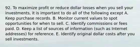 92. To maximize profit or reduce dollar losses when you sell your investments, it is important to do all of the following except A. Keep purchase records. B. Monitor current values to spot opportunities for when to sell. C. Identify commissions or fees paid. D. Keep a list of sources of information (such as Internet addresses) for reference. E. Identify original dollar costs after you sell investments.