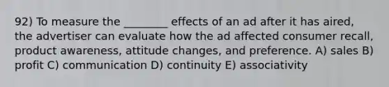 92) To measure the ________ effects of an ad after it has aired, the advertiser can evaluate how the ad affected consumer recall, product awareness, attitude changes, and preference. A) sales B) profit C) communication D) continuity E) associativity