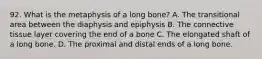 92. What is the metaphysis of a long bone? A. The transitional area between the diaphysis and epiphysis B. The connective tissue layer covering the end of a bone C. The elongated shaft of a long bone. D. The proximal and distal ends of a long bone.