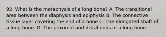 92. What is the metaphysis of a long bone? A. The transitional area between the diaphysis and epiphysis B. The connective tissue layer covering the end of a bone C. The elongated shaft of a long bone. D. The proximal and distal ends of a long bone.