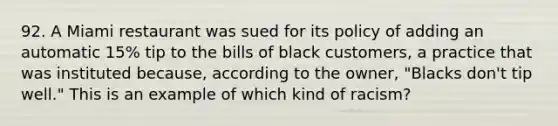 92. A Miami restaurant was sued for its policy of adding an automatic 15% tip to the bills of black customers, a practice that was instituted because, according to the owner, "Blacks don't tip well." This is an example of which kind of racism?