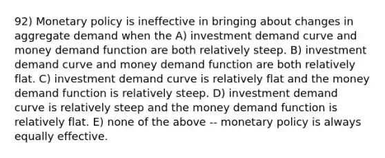 92) Monetary policy is ineffective in bringing about changes in aggregate demand when the A) investment demand curve and money demand function are both relatively steep. B) investment demand curve and money demand function are both relatively flat. C) investment demand curve is relatively flat and the money demand function is relatively steep. D) investment demand curve is relatively steep and the money demand function is relatively flat. E) none of the above -- monetary policy is always equally effective.