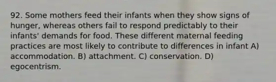 92. Some mothers feed their infants when they show signs of hunger, whereas others fail to respond predictably to their infants' demands for food. These different maternal feeding practices are most likely to contribute to differences in infant A) accommodation. B) attachment. C) conservation. D) egocentrism.