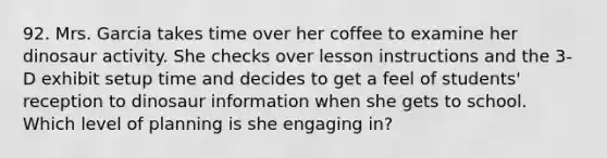 92. Mrs. Garcia takes time over her coffee to examine her dinosaur activity. She checks over lesson instructions and the 3-D exhibit setup time and decides to get a feel of students' reception to dinosaur information when she gets to school. Which level of planning is she engaging in?