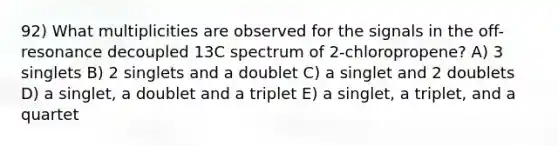 92) What multiplicities are observed for the signals in the off-resonance decoupled 13C spectrum of 2-chloropropene? A) 3 singlets B) 2 singlets and a doublet C) a singlet and 2 doublets D) a singlet, a doublet and a triplet E) a singlet, a triplet, and a quartet