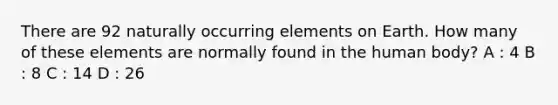 There are 92 naturally occurring elements on Earth. How many of these elements are normally found in the human body? A : 4 B : 8 C : 14 D : 26