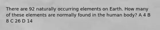 There are 92 naturally occurring elements on Earth. How many of these elements are normally found in the human body? A 4 B 8 C 26 D 14