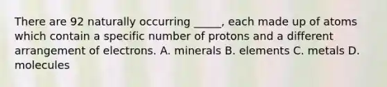 There are 92 naturally occurring _____, each made up of atoms which contain a specific number of protons and a different arrangement of electrons. A. minerals B. elements C. metals D. molecules