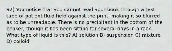 92) You notice that you cannot read your book through a test tube of patient fluid held against the print, making it so blurred as to be unreadable. There is no precipitant in the bottom of the beaker, though it has been sitting for several days in a rack. What type of liquid is this? A) solution B) suspension C) mixture D) colloid