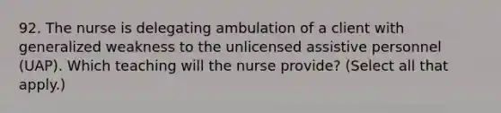 92. The nurse is delegating ambulation of a client with generalized weakness to the unlicensed assistive personnel (UAP). Which teaching will the nurse provide? (Select all that apply.)