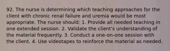 92. The nurse is determining which teaching approaches for the client with chronic renal failure and uremia would be most appropriate. The nurse should: 1. Provide all needed teaching in one extended session. 2. Validate the client's understanding of the material frequently. 3. Conduct a one-on-one session with the client. 4. Use videotapes to reinforce the material as needed.