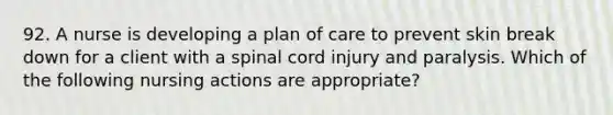 92. A nurse is developing a plan of care to prevent skin break down for a client with a spinal cord injury and paralysis. Which of the following nursing actions are appropriate?