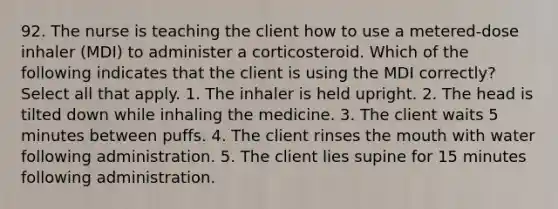 92. The nurse is teaching the client how to use a metered-dose inhaler (MDI) to administer a corticosteroid. Which of the following indicates that the client is using the MDI correctly? Select all that apply. 1. The inhaler is held upright. 2. The head is tilted down while inhaling the medicine. 3. The client waits 5 minutes between puffs. 4. The client rinses the mouth with water following administration. 5. The client lies supine for 15 minutes following administration.