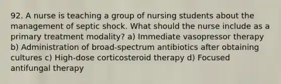 92. A nurse is teaching a group of nursing students about the management of septic shock. What should the nurse include as a primary treatment modality? a) Immediate vasopressor therapy b) Administration of broad-spectrum antibiotics after obtaining cultures c) High-dose corticosteroid therapy d) Focused antifungal therapy