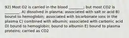 92) Most O2 is carried in the blood ________; but most CO2 is ________. A) dissolved in plasma; associated with salt or acid B) bound to hemoglobin; associated with bicarbonate ions in the plasma C) combined with albumin; associated with carbonic acid D) bound to hemoglobin; bound to albumin E) bound to plasma proteins; carried as CO2