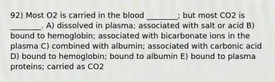 92) Most O2 is carried in the blood ________; but most CO2 is ________. A) dissolved in plasma; associated with salt or acid B) bound to hemoglobin; associated with bicarbonate ions in the plasma C) combined with albumin; associated with carbonic acid D) bound to hemoglobin; bound to albumin E) bound to plasma proteins; carried as CO2