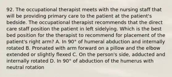 92. The occupational therapist meets with the nursing staff that will be providing primary care to the patient at the patient's bedside. The occupational therapist recommends that the direct care staff position the patient in left sidelying. Which is the best bed position for the therapist to recommend for placement of the patient's right arm? A. In 90° of humeral abduction and internally rotated B. Pronated with arm forward on a pillow and the elbow extended or slightly flexed C. On the person's side, adducted and internally rotated D. In 90° of abduction of the humerus with neutral rotation