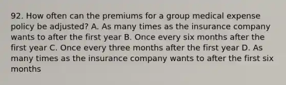 92. How often can the premiums for a group medical expense policy be adjusted? A. As many times as the insurance company wants to after the first year B. Once every six months after the first year C. Once every three months after the first year D. As many times as the insurance company wants to after the first six months