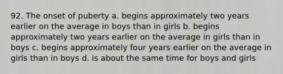 92. The onset of puberty a. begins approximately two years earlier on the average in boys than in girls b. begins approximately two years earlier on the average in girls than in boys c. begins approximately four years earlier on the average in girls than in boys d. is about the same time for boys and girls