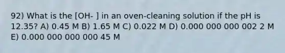 92) What is the [OH- ] in an oven-cleaning solution if the pH is 12.35? A) 0.45 M B) 1.65 M C) 0.022 M D) 0.000 000 000 002 2 M E) 0.000 000 000 000 45 M