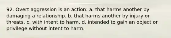 92. Overt aggression is an action: a. that harms another by damaging a relationship. b. that harms another by injury or threats. c. with intent to harm. d. intended to gain an object or privilege without intent to harm.