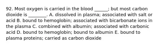 92. Most oxygen is carried in the blood ______; but most carbon dioxide is ________. A. dissolved in plasma; associated with salt or acid B. bound to hemoglobin; associated with bicarbonate ions in the plasma C. combined with albumin; associated with carbonic acid D. bound to hemoglobin; bound to albumin E. bound to plasma proteins; carried as carbon dioxide