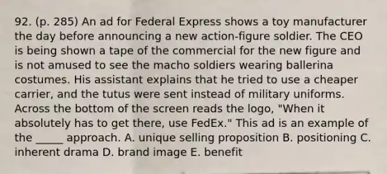 92. (p. 285) An ad for Federal Express shows a toy manufacturer the day before announcing a new action-figure soldier. The CEO is being shown a tape of the commercial for the new figure and is not amused to see the macho soldiers wearing ballerina costumes. His assistant explains that he tried to use a cheaper carrier, and the tutus were sent instead of military uniforms. Across the bottom of the screen reads the logo, "When it absolutely has to get there, use FedEx." This ad is an example of the _____ approach. A. unique selling proposition B. positioning C. inherent drama D. brand image E. benefit