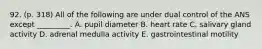 92. (p. 318) All of the following are under dual control of the ANS except _________. A. pupil diameter B. heart rate C. salivary gland activity D. adrenal medulla activity E. gastrointestinal motility