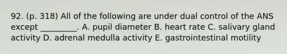 92. (p. 318) All of the following are under dual control of the ANS except _________. A. pupil diameter B. heart rate C. salivary gland activity D. adrenal medulla activity E. gastrointestinal motility