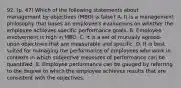 92. (p. 47) Which of the following statements about management by objectives (MBO) is false? A. It is a management philosophy that bases an employee's evaluations on whether the employee achieves specific performance goals. B. Employee involvement is high in MBO. C. It is a set of mutually agreed-upon objectives that are measurable and specific. D. It is best suited for managing the performance of employees who work in contexts in which subjective measures of performance can be quantified. E. Employee performance can be gauged by referring to the degree to which the employee achieves results that are consistent with the objectives.