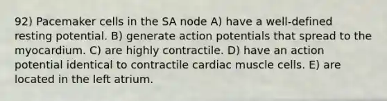 92) Pacemaker cells in the SA node A) have a well-defined resting potential. B) generate action potentials that spread to the myocardium. C) are highly contractile. D) have an action potential identical to contractile cardiac muscle cells. E) are located in the left atrium.