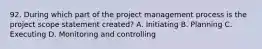 92. During which part of the project management process is the project scope statement created? A. Initiating B. Planning C. Executing D. Monitoring and controlling