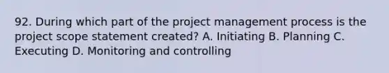 92. During which part of the project management process is the project scope statement created? A. Initiating B. Planning C. Executing D. Monitoring and controlling