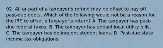 92. All or part of a taxpayer's refund may be offset to pay off past-due debts. Which of the following would not be a reason for the IRS to offset a taxpayer's return? A. The taxpayer has past-due federal taxes. B. The taxpayer has unpaid local utility bills. C. The taxpayer has delinquent student loans. D. Past-due state income tax obligations.