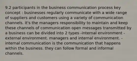 9.2 participants in the business communication process key concept : businesses regularly communicate with a wide range of suppliers and customers using a variety of communication channels. it's the managers responsibility to maintain and keep these channels of communication open messages transmitted by a business can be divided into 2 types -internal environment -external environment. managers and internal environment. -internal communication is the communication that happens within the business. they can follow formal and informal channels.