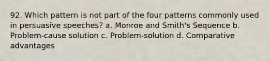 92. Which pattern is not part of the four patterns commonly used in persuasive speeches? a. Monroe and Smith's Sequence b. Problem-cause solution c. Problem-solution d. Comparative advantages