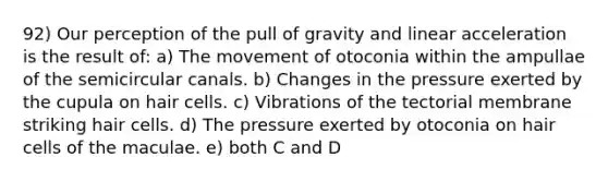 92) Our perception of the pull of gravity and linear acceleration is the result of: a) The movement of otoconia within the ampullae of the semicircular canals. b) Changes in the pressure exerted by the cupula on hair cells. c) Vibrations of the tectorial membrane striking hair cells. d) The pressure exerted by otoconia on hair cells of the maculae. e) both C and D