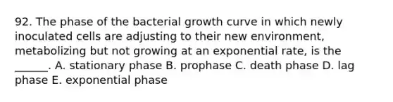 92. The phase of the bacterial growth curve in which newly inoculated cells are adjusting to their new environment, metabolizing but not growing at an exponential rate, is the ______. A. stationary phase B. prophase C. death phase D. lag phase E. exponential phase