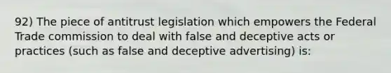 92) The piece of antitrust legislation which empowers the Federal Trade commission to deal with false and deceptive acts or practices (such as false and deceptive advertising) is: