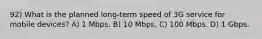 92) What is the planned long-term speed of 3G service for mobile devices? A) 1 Mbps. B) 10 Mbps. C) 100 Mbps. D) 1 Gbps.