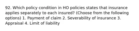 92. Which policy condition in HO policies states that insurance applies separately to each insured? (Choose from the following options) 1. Payment of claim 2. Severability of insurance 3. Appraisal 4. Limit of liability