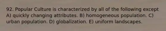 92. Popular Culture is characterized by all of the following except A) quickly changing attributes. B) homogeneous population. C) urban population. D) globalization. E) uniform landscapes.