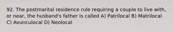 92. The postmarital residence rule requiring a couple to live with, or near, the husband's father is called A) Patrilocal B) Matrilocal C) Avunculocal D) Neolocal