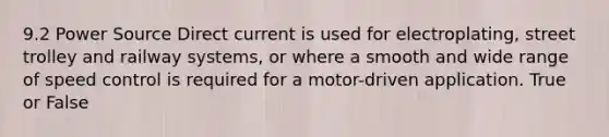 9.2 Power Source Direct current is used for electroplating, street trolley and railway systems, or where a smooth and wide range of speed control is required for a motor-driven application. True or False