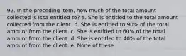 92. In the preceding item, how much of the total amount collected is Issa entitled to? a. She is entitled to the total amount collected from the client. b. She is entitled to 90% of the total amount from the client. c. She is entitled to 60% of the total amount from the client. d. She is entitled to 40% of the total amount from the client. e. None of these