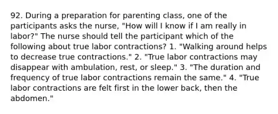 92. During a preparation for parenting class, one of the participants asks the nurse, "How will I know if I am really in labor?" The nurse should tell the participant which of the following about true labor contractions? 1. "Walking around helps to decrease true contractions." 2. "True labor contractions may disappear with ambulation, rest, or sleep." 3. "The duration and frequency of true labor contractions remain the same." 4. "True labor contractions are felt first in the lower back, then the abdomen."