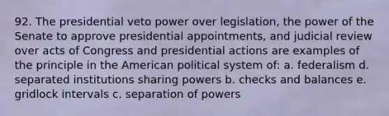 92. The presidential veto power over legislation, the power of the Senate to approve presidential appointments, and judicial review over acts of Congress and presidential actions are examples of the principle in the American political system of: a. federalism d. separated institutions sharing powers b. checks and balances e. gridlock intervals c. separation of powers