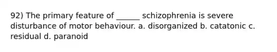 92) The primary feature of ______ schizophrenia is severe disturbance of motor behaviour. a. disorganized b. catatonic c. residual d. paranoid