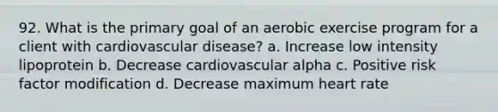 92. What is the primary goal of an aerobic exercise program for a client with cardiovascular disease? a. Increase low intensity lipoprotein b. Decrease cardiovascular alpha c. Positive risk factor modification d. Decrease maximum heart rate