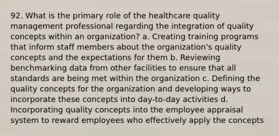 92. What is the primary role of the healthcare quality management professional regarding the integration of quality concepts within an organization? a. Creating training programs that inform staff members about the organization's quality concepts and the expectations for them b. Reviewing benchmarking data from other facilities to ensure that all standards are being met within the organization c. Defining the quality concepts for the organization and developing ways to incorporate these concepts into day-to-day activities d. Incorporating quality concepts into the employee appraisal system to reward employees who effectively apply the concepts